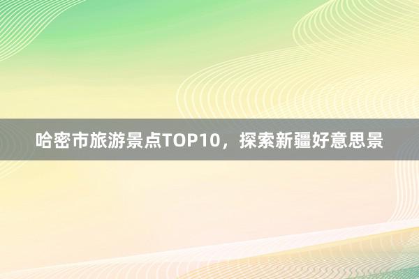 哈密市旅游景点TOP10，探索新疆好意思景